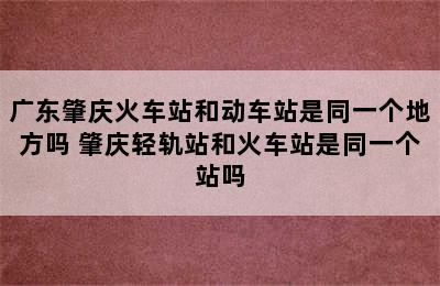 广东肇庆火车站和动车站是同一个地方吗 肇庆轻轨站和火车站是同一个站吗